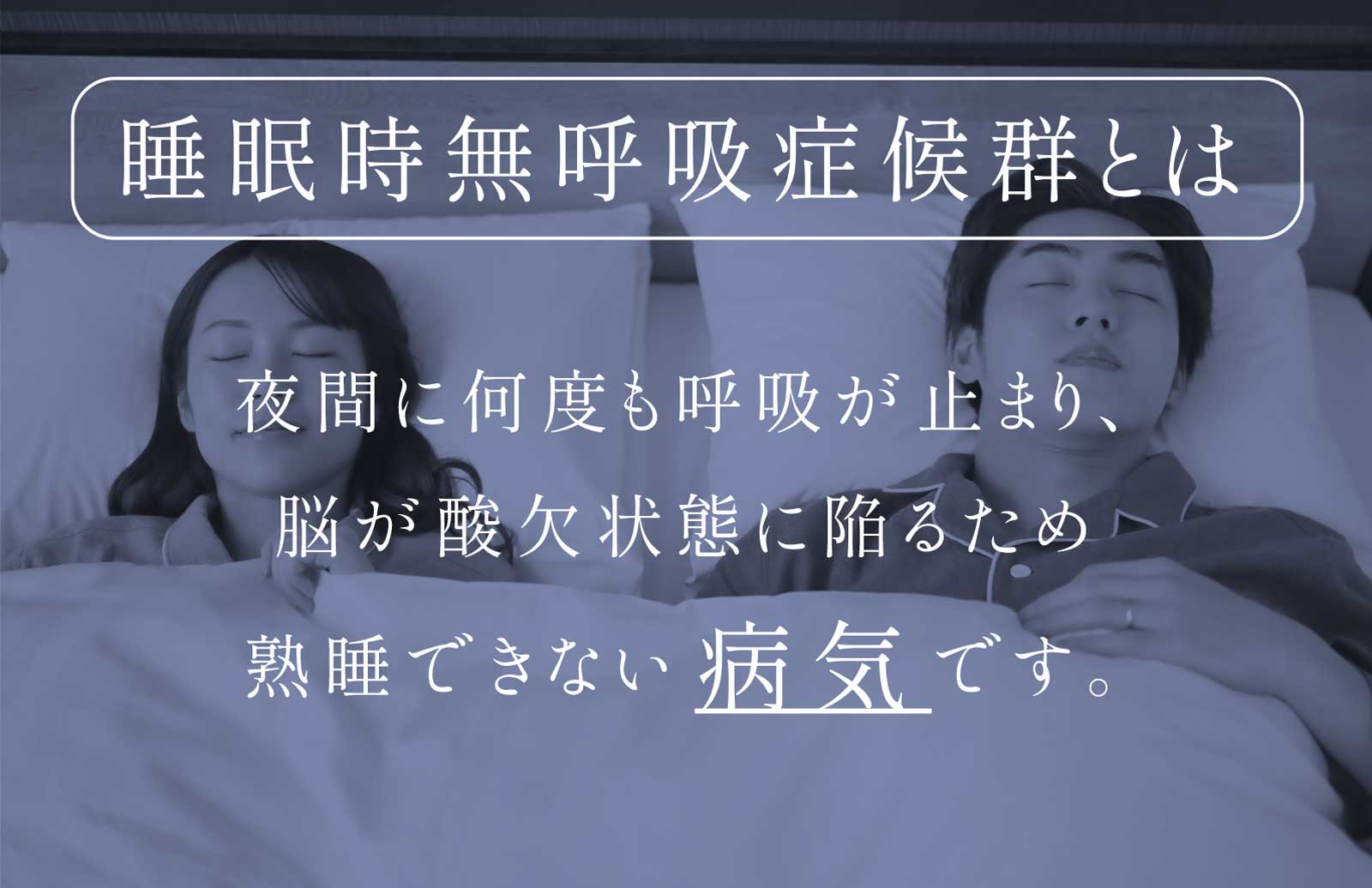 睡眠時無呼吸症候群とは 夜間に何度も呼吸が止まり、脳が酸欠状態に陥るため熟睡できない病気です。